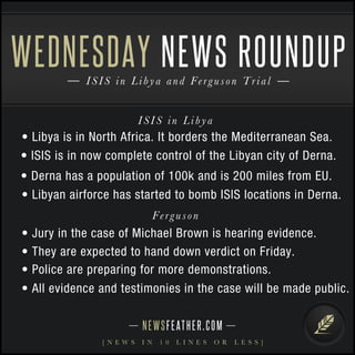 WEDNESDAY 
NEWS ROUNDUP 
I S I S i n L i b y a and F e r g u s o n T r i a l 
I S I S i n L i b y a 
• Libya is in North Africa. It borders the Mediterranean Sea. 
• ISIS is in now complete control of the Libyan city of Derna. 
• Derna has a population of 100k and is 200 miles from EU. 
• Libyan airforce has started to bomb ISIS locations in Derna. 
Fe r g u s o n 
• Jury in the case of Michael Brown is hearing evidence. 
• They are expected to hand down verdict on Friday. 
• Police are preparing for more demonstrations. 
• All evidence and testimonies in the case will be made public. 
N E WS F E AT H E R . C O M 
[ N E W S I N 1 0 L I N E S O R L E S S ] 
