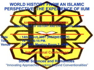 WORLD HISTORY FROM AN ISLAMIC
PERSPECTIVE: THE EXPERIENCE OF IIUM
AHMED IBRAHIM ABUSHOUK,
DEPARTMENT OF HISTORY AND CIVILIZATION, IIUM
Date : 14th March 2007 (WEDNESDAY)
Time : 14:15- 16:15 PM.
Venue : PS. XVII, Meeting Room 2, UKM
International Conference
on
Social Sciences and Humanities
“Innovating Approaches Looking Beyond Conventionalities”
 