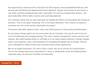 the opportunity to donate to the Create Jobs for USA program, www.CreateJobsforUSA.org, with
      all proceeds benefitting the Opportunity Finance Network. Patrons who donate $5 will receive a
      red, white, and blue wristband that reads “Indivisible.” It’s not the wristband that matters—the
      word indivisible reflects both a mantra and a working objective.

      It’s in Schulz’s words that we take inspiration for leading the efforts to bring about the change we
      envision, “This is not about marketing. This is not about Starbucks. This is about us saying to
      ourselves, we can’t sit by and be a bystander any longer.”

      To become indivisible requires vision, unity, and shared passion to bring about transformation.

      As you know, change agents are not necessarily new to innovation, but may be new to the pro-
      cess of introducing and managing change. The name “change management” seems ominous and
      arduous. But understanding what it is will help us in our quest toward relevance. Change manage-
      ment is the processes, tools, and techniques for managing the people side of change. The pro-
      cess is designed to reduce friction and resistance and promote opportunity.

      We are no longer bystanders. It’s time to take a stand. You are an activist for transformation.
      You are the change agent your organization or cause so desperately needs. By following these
      important steps, we become invincible and indivisible.



ChangeThis | 89.02
 