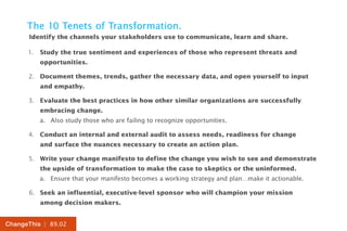 The 10 Tenets of Transformation.
      Identify the channels your stakeholders use to communicate, learn and share.

      1.	 Study the true sentiment and experiences of those who represent threats and
          opportunities.

      2.	 Document themes, trends, gather the necessary data, and open yourself to input
          and empathy.

      3.	 Evaluate the best practices in how other similar organizations are successfully
          embracing change.
          a.	 Also study those who are failing to recognize opportunities.

      4.	 Conduct an internal and external audit to assess needs, readiness for change
          and surface the nuances necessary to create an action plan.

      5.	 Write your change manifesto to define the change you wish to see and demonstrate
          the upside of transformation to make the case to skeptics or the uninformed.
          a.	 Ensure that your manifesto becomes a working strategy and plan…make it actionable.

      6.	 Seek an influential, executive-level sponsor who will champion your mission
          among decision makers.


ChangeThis | 89.02
 
