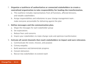 7.	 Organize a taskforce of authoritative or connected stakeholders to create a
          centralized organization to take responsibility for leading the transformation.
          a.	 This taskforce includes representatives from all functions, affected divisions,
          	 and notable stakeholders
          b.	 Assign responsibilities and milestones to your change management team…
          	 make everyone accountable for delivering against the plan

      8.	 Define messages and the communication plan.
          a.	 Shape the messages for each stakeholder group
          b.	 Set expectations
          c.	 Reduce fears and concerns
          d.	 Inspire your stakeholders to make change scale and optimize transformation

      9.	 Activate all social channels that reach stakeholders to impart and earn relevance.
          a.	 Communicate the vision, mission, and purpose
          b.	 Convey empathy
          c.	 Build awareness and demonstrate progress
          d.	 Convert detractors
          e.	 Recruit new stakeholders to extend reach



ChangeThis | 89.02
 
