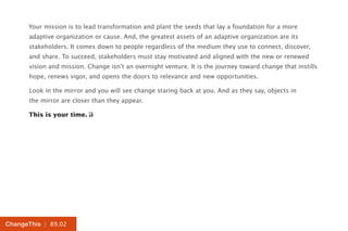Your mission is to lead transformation and plant the seeds that lay a foundation for a more
      adaptive organization or cause. And, the greatest assets of an adaptive organization are its
      stakeholders. It comes down to people regardless of the medium they use to connect, discover,
      and share. To succeed, stakeholders must stay motivated and aligned with the new or renewed
      vision and mission. Change isn’t an overnight venture. It is the journey toward change that instills
      hope, renews vigor, and opens the doors to relevance and new opportunities.

      Look in the mirror and you will see change staring back at you. And as they say, objects in
      the mirror are closer than they appear.

      This is your time.




ChangeThis | 89.02
 