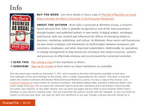 Info
                            Buy the Book | Get more details or buy a copy of The End of Business as Usual:
                            Rewire the Way You Work to Succeed in the Consumer Revolution.

                            About the Author | Brian Solis is principal at Altimeter Group, a research-
                            based advisory firm. Solis is globally recognized as one of the most prominent
                            thought leaders and published authors in new media. A digital analyst, sociologist,
                            and futurist, Solis has studied and influenced the effects of emerging media on
                            business, marketing, publishing, and culture. At Altimeter, Brian works with businesses
                            on new media strategies and frameworks to build bridges between companies and
                            customers, employees, and other important stakeholders. Additionally, he specializes
                            in change management to help businesses introduce new media resources, systems
                            and processes to effectively embrace and excel around the connected customer.

    ➔ Send this | Pass along a copy of this manifesto to others.
    ➔ Subscribe | Sign up for e-news to learn when our latest manifestos are available.

    This document was created on December 7, 2011 and is based on the best information available at that time.
    The copyright of this work belongs to the author, who is solely responsible for the content. This work is licensed
    under the Creative Commons Attribution-NonCommercial-NoDerivs License. To view a copy of this license, visit
    Creative Commons or send a letter to Creative Commons, 559 Nathan Abbott Way, Stanford, California 94305, USA.
    Cover image from Veer. You are given the unlimited right to print this manifesto and to distribute it electronically
    (via email, your website, or any other means). You can print out pages and put them in your favorite coffee shop’s
    windows or your doctor’s waiting room. You can transcribe the author’s words onto the sidewalk, or you can hand out
    copies to everyone you meet. You may not alter this manifesto in any way, though, and you may not charge for it.


ChangeThis | 89.02
 