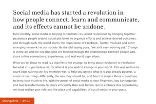 Social media has started a revolution in
      how people connect, learn and communicate,
      and its effects cannot be undone.
      Most notably, social media is helping to facilitate real world revolutions by bringing together
      passionate people around social platforms to organize efforts and achieve desired outcomes.
      And through each, the world learns the importance of Facebook, Twitter, YouTube and other
      emerging networks in our society. As the old saying goes, “we ain’t seen nothing yet.” Change
      is in the air and the ties that bind are formed through the relationships between people who
      share online connections, experiences, and real world aspirations.

      What you’re about to read is a manifesto for change, to bring about evolution or revolution
      for what it is you believe in, for what it is you wish to change in your world. This was written to
      spark your rallying cry. My intention was to help you unlock what it is you already possess, a
      vision to see things differently, the way they should be, and heart to inspire those around you
      to bring your vision to life. With the power of social media at your fingertips, you can organize
      and lead transformation far more efficiently than ever before. But to embrace this opportunity,
      we must realize your role and the place and capabilities of social media in your quest.


ChangeThis | 89.02
 