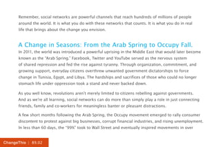 Remember, social networks are powerful channels that reach hundreds of millions of people
      around the world. It is what you do with these networks that counts. It is what you do in real
      life that brings about the change you envision.


      A Change in Seasons: From the Arab Spring to Occupy Fall.
      In 2011, the world was introduced a powerful uprising in the Middle East that would later become
      known as the “Arab Spring.” Facebook, Twitter and YouTube served as the nervous system
      of shared repression and fed the rise against tyranny. Through organization, commitment, and
      growing support, everyday citizens overthrew unwanted government dictatorships to force
      change in Tunisia, Egypt, and Libya. The hardships and sacrifices of those who could no longer
      stomach life under oppression took a stand and never backed down.

      As you well know, revolutions aren’t merely limited to citizens rebelling against governments.
      And as we’re all learning, social networks can do more than simply play a role in just connecting
      friends, family and co-workers for meaningless banter or pleasant distractions.

      A few short months following the Arab Spring, the Occupy movement emerged to rally consumer
      discontent to protest against big businesses, corrupt financial industries, and rising unemployment.
      In less than 60 days, the “99%” took to Wall Street and eventually inspired movements in over


ChangeThis | 89.02
 