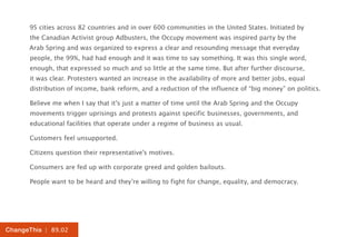 95 cities across 82 countries and in over 600 communities in the United States. Initiated by
      the Canadian Activist group Adbusters, the Occupy movement was inspired party by the
      Arab Spring and was organized to express a clear and resounding message that everyday
      people, the 99%, had had enough and it was time to say something. It was this single word,
      enough, that expressed so much and so little at the same time. But after further discourse,
      it was clear. Protesters wanted an increase in the availability of more and better jobs, equal
      distribution of income, bank reform, and a reduction of the influence of “big money” on politics.

      Believe me when I say that it’s just a matter of time until the Arab Spring and the Occupy
      movements trigger uprisings and protests against specific businesses, governments, and
      educational facilities that operate under a regime of business as usual.

      Customers feel unsupported.

      Citizens question their representative’s motives.

      Consumers are fed up with corporate greed and golden bailouts.

      People want to be heard and they’re willing to fight for change, equality, and democracy.




ChangeThis | 89.02
 