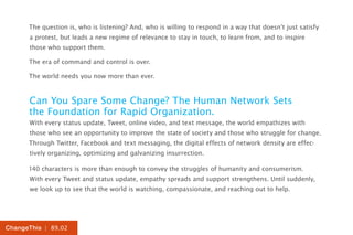 The question is, who is listening? And, who is willing to respond in a way that doesn’t just satisfy
      a protest, but leads a new regime of relevance to stay in touch, to learn from, and to inspire
      those who support them.

      The era of command and control is over.

      The world needs you now more than ever.


      Can You Spare Some Change? The Human Network Sets
      the Foundation for Rapid Organization.
      With every status update, Tweet, online video, and text message, the world empathizes with
      those who see an opportunity to improve the state of society and those who struggle for change.
      Through Twitter, Facebook and text messaging, the digital effects of network density are effec-
      tively organizing, optimizing and galvanizing insurrection.

      140 characters is more than enough to convey the struggles of humanity and consumerism.
      With every Tweet and status update, empathy spreads and support strengthens. Until suddenly,
      we look up to see that the world is watching, compassionate, and reaching out to help.




ChangeThis | 89.02
 