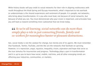 While history books will pay credit to social networks for their role in aligning restlessness with
      revolt throughout the Arab Spring and Occupy movements, what’s important to not overlook
      or underestimate is the shared experiences and sentiment of people. It is people, not networks,
      who bring about transformation. It is you who must lead, not because of social networks, but
      because of what you see. You must demonstrate why your vision is important, and articulate how
      you will lead us toward something more substantial than we know today.




         “   As we’re all learning, social networks can do more than
          simply play a role in just connecting friends, family and
          co-workers for meaningless banter or pleasant distractions.

      See, social media is not the catalyst for change, but merely one of its agents. We must remember
      that Facebook, Twitter, YouTube, and the like are the networks that facilitate an uprising.
      However, it is repression, angst, injustice, inequality, vision, aspiration and hope that serve as
      the true stimulus for insurrection and progress. Technology plays a part in transformation
      and it is up to you to learn how social, mobile, real-time, and all other emerging trends are
      affecting your industries, communities, or markets.


ChangeThis | 89.02
 