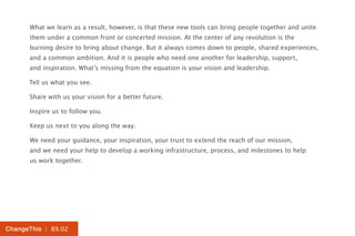 What we learn as a result, however, is that these new tools can bring people together and unite
      them under a common front or concerted mission. At the center of any revolution is the
      burning desire to bring about change. But it always comes down to people, shared experiences,
      and a common ambition. And it is people who need one another for leadership, support,
      and inspiration. What’s missing from the equation is your vision and leadership.

      Tell us what you see.

      Share with us your vision for a better future.

      Inspire us to follow you.

      Keep us next to you along the way.

      We need your guidance, your inspiration, your trust to extend the reach of our mission,
      and we need your help to develop a working infrastructure, process, and milestones to help
      us work together.




ChangeThis | 89.02
 