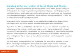 Standing at the Intersection of Social Media and Change.
      Social media is obviously important—you already get this. Social media, though, is only part
      of the equation. You may or may not already realize this, but you are standing squarely at a
      crossroads between social media and transformation because of social media and the gap that
      exists between you and your stakeholders. At this moment, you’re presented with a choice and
      your decision requires focus and perseverance.

      Do you wish to lead the transformation of your stakeholder engagement program through
      social media or do you wish to lead the transformation of your entire organization?

      If you think about the spotlight social networks earn in every new protest or revolution, it’s
      easy to assume that creating a social media program within your organization will help you
      earn relevance and, by default, cause change and force the evolution of the prevailing philosophy,
      processes, and overall mission. While important, social media in of itself does not magically
      force existing leadership to mature or learn. Social networks are not the catalysts for revolution
      or change.

      This is the end of business as usual. And furthermore, this is the end of anything “as usual.”
      We are witnessing a leveling of the playing field as everyday people become connected
      and equally influential online and offline. Any organization that discounts the role people play


ChangeThis | 89.02
 