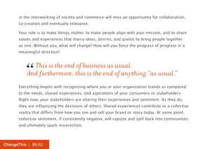 in the interworking of society and commerce will miss an opportunity for collaboration,
      co-creation and eventually relevance.

      Your role is to make things matter, to make people align with your mission, and to share
      values and experiences that marry ideas, desires, and quests to bring people together
      as one. Without you, what will change? How will you force the progress of progress in a
      meaningful direction?




         “  This is the end of business as usual.
          And furthermore, this is the end of anything “as usual.”
      Everything begins with recognizing where you or your organization stands as compared
      to the needs, shared experiences, and aspirations of your consumers or stakeholders.
      Right now, your stakeholders are sharing their experiences and sentiment. As they do,
      they are influencing the decisions of others. Shared experiences contribute to a collective
      reality that differs from how you see and sell your brand or story today. At some point,
      collective sentiment, if consistently negative, will capsize and spill back into communities
      and ultimately spark insurrection.



ChangeThis | 89.02
 