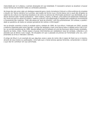 maturidade por si é utópica, e jamais alcançada em sua totalidade. É necessário sempre se atualizar e buscar
novas formas de transmitir todos os conteúdos possíveis.

Ao longo dos seis anos cabe um destaque especial para o texto Jornalismo Cultural e crítica anêmica do ensaísta
e doutor em Teoria Literária Ivo Lucchesi, que expõe de forma crua a forma baixa com a qual são dirigidos os
cadernos de cultura na imprensa brasileira e de como os setores da informação perderam sua identidade, ao se
deixar dominar pela “mente publicitária”. “Sem rodeios, impera, no Brasil, uma prática de estelionato intelectual,
em nome do qual se oferta ao público ‘caderno cultural’ cuja adjetivação é negada pela substância inconsistente
e fraudulenta das matérias. Tudo não passa de ‘guia de eventos’, com fins promocionais. Em síntese, a publici-
dade se apoderou de todos os campos geradores de notícia e informação”.

Vai na direção contrária o texto A verdade sobre o debate de 1989, de Juca Kfouri. Publicado em 2002, quando
a editoria respondia pelo nome Opinião, o artigo faz apologia a mais uma teoria sobre o debate entre Lula e Col-
lor, na corrida presidencial de 1989. Aquele debate que foi editado em prol de favorecer determinado candidato.
Quanto ao texto, chato. Muitas aspas e buscas intermitentes por estabelecer essa tal verdade, voltando a um
passado que já deixou suas rusgas. Há situações em que o passado só precisa ser fomentado uma vez, com-
preendido os erros e relevado o demais.

O artigo de Kfouri é um exemplo de que algumas vezes o peso do nome não é capaz de fazer jus a si mesmo,
através de seus textos ou publicações. Uma lição que o Canal precisa apenas fomentar, compreender e relevar
o que não for contribuir em sua caminhada.
 