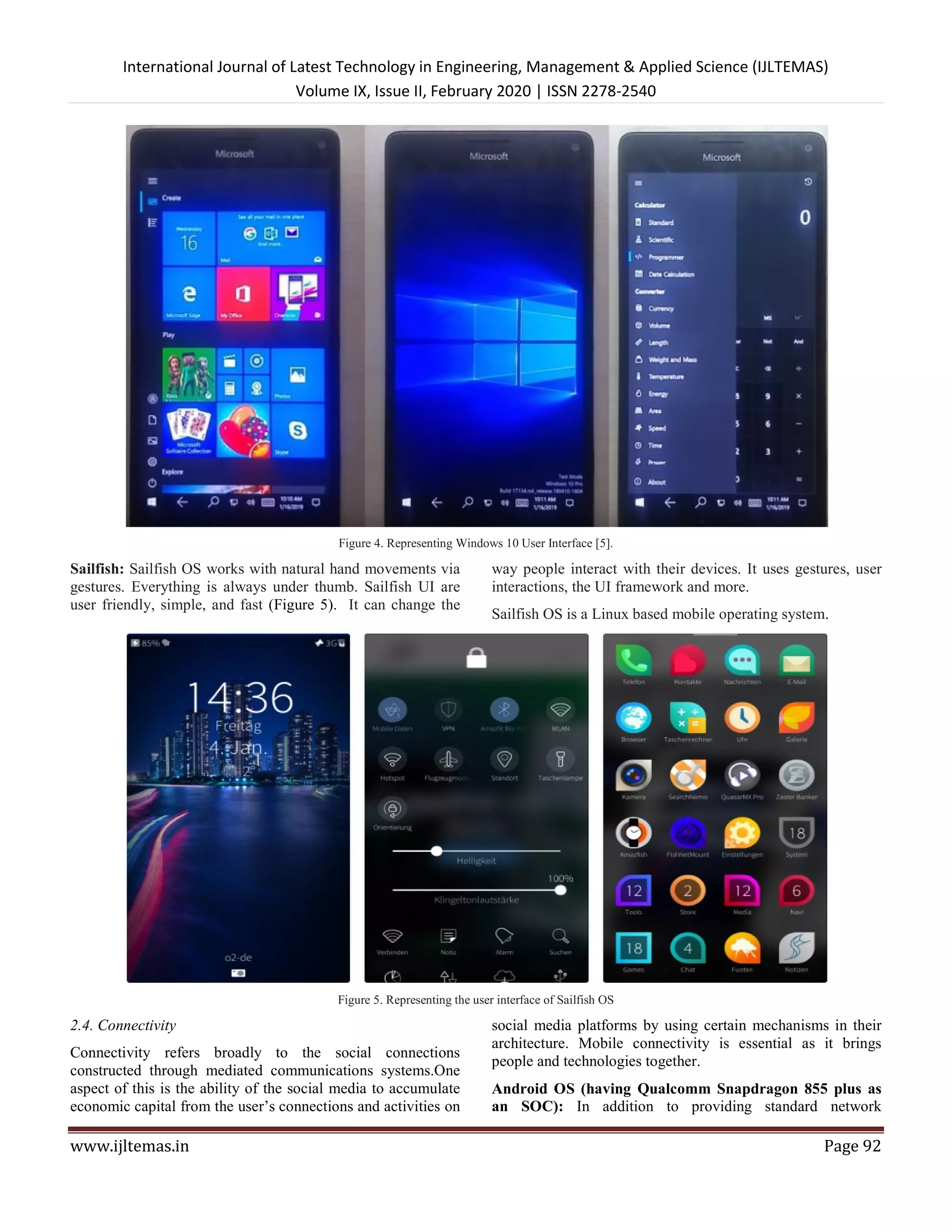 International Journal of Latest Technology in Engineering, Management & Applied Science (IJLTEMAS)
Volume IX, Issue II, February 2020 | ISSN 2278-2540
www.ijltemas.in Page 92
Figure 4. Representing Windows 10 User Interface [5].
Sailfish: Sailfish OS works with natural hand movements via
gestures. Everything is always under thumb. Sailfish UI are
user friendly, simple, and fast (Figure 5). It can change the
way people interact with their devices. It uses gestures, user
interactions, the UI framework and more.
Sailfish OS is a Linux based mobile operating system.
Figure 5. Representing the user interface of Sailfish OS
2.4. Connectivity
Connectivity refers broadly to the social connections
constructed through mediated communications systems.One
aspect of this is the ability of the social media to accumulate
economic capital from the user’s connections and activities on
social media platforms by using certain mechanisms in their
architecture. Mobile connectivity is essential as it brings
people and technologies together.
Android OS (having Qualcomm Snapdragon 855 plus as
an SOC): In addition to providing standard network
 