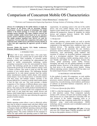 International Journal of Latest Technology in Engineering, Management & Applied Science (IJLTEMAS)
Volume IX, Issue II, February 2020 | ISSN 2278-2540
www.ijltemas.in Page 89
Comparison of Concurrent Mobile OS Characteristics
Sourav Goswami1
, Soham Bhattacharya2
, Anindya Sen3
1,2,3
Electronics and Communication Engineering Department, Heritage Institute of Technology, Kolkata, India
Abstract- It is challenging for the mobile industry to supply the
best features of the devices with its increasing customer
requirements. Among the progress of technologies, the mobile
industry is the fastest growing; as it keeps pace with rapidly
changing market demands. This paper compares between the
currently available mobile devices based on its user interface,
security, memory utilization, processor, and device architecture.
The mobile products launched from 2015-19 are used for
comparison. Current results after comparison with earlier study
found that many mobile devices and features became obsolete in
a short time span supporting the aggressive growth of mobile
industry.
Keywords- Mobile OS, Security, GUI, Mobile Architecture,
Processor, Memory Utilization
I. INTRODUCTION
oday’s life is more connected than a few years back.
Mobile phones are essential and we cannot think of life
without it today. With availability of powerful mobile
operating system, and considering the unprecedented fast
growth in mobile communication technology, mobile
computing is projected to have the most potential for future
growth. The technology growth rate of mobile industry has
surpassed the growth rate of all other industries setting a mark
in human evolution. One needs to keep up with the rapid
evolution of new mobile phones. The challenging demand
requirement by its wide spread customer base has mobile
phone manufacturers produce mobile phones with multiple
useful features. Given the broad choice of selectable feature
with their issues, and multiple vendors, currently it has
become difficult for a customer to decide which mobile phone
is best for their own use. This work provides a tabular
comparison of five features of different phones across major
vendors to give a helpful insight about concurrent mobile
phones. This work uses the mobile products launched between
the years 2015-2019. Current results were compared with the
earlier work [1] and found that many mobile devices and
features which ranked high in consumer attraction at one time
became obsolete in a short time span indicating the aggressive
growth of mobile industry.
1.1 Motivation
Mobile operating system allows a user to effectively utilize
their time by being in constant touch with their official work
while utilizing their commuting and travelling time. Hundred
of frequency bands and different operating systems providing
thousands of features to the customers seem to be a mind
boggling market. This creates confusion for the customers to
choose the right mobile and operating system to fulfil their
requirements. An operating system is the soul of the mobile
device, and every mobile industry want to provide best
features in their mobile devices. This paper intends to explore
different OS perspectives, features & suitability for mobile
devices and compares between Android, iOS, KaiOS,
Windows, Sailfish OS, and Fire OS.
1.2 Background
The mobile operating system models are used to provide
various interfaces of communication between the software
components at the application layer, middleware layers, and
hardware devices. The operating system models were
compared based on the parameters like user interfaces,
processors, memory utilization, security, power management,
connectivity, cross plat-forming, cloud readiness and,
execution of software on diversified hardware components
and as a development platform. These parameters are
indicative for exploring a mobile operating system, which is
user friendly and helpful for the developer. Features like
camera, global positioning system (GPS), browser,
messaging, and music are also gaining popularity in mobile
operating systems. However, in the present study, emphasis
has been given to the operating system features. Among
different operating systems, Android and iOS has taken over
the market largely because of their uniqueness.
II. MATERIALS AND METHODS
In this method of mobile OS comparison, we took mobiles
with different OS, and compared their user interfaces,
processors, memory utilization, security, power management,
connectivity, cross plat-forming, cloud readiness, performance
of software on diversified hardware components, and as a
development platform.
2.1 Processor (System On Chip (SOC))
A SOC is a chip that integrates all components of a computer
or other electronic system. These components typically
include a CPU, memory, I/O ports and secondary storage. All
these devices are on a single substrate or microchip. SOC are
very common in the mobile computing (such as in
Smartphone) and edge computing markets.SOC are typically
fabricated using metal–oxide–semiconductor (MOS)
technology, and are commonly used in embedded systems and
the Internet of Things.
Android OS: Qualcomm Snapdragon 855 plus is having
octa core CPU (Clock Speed 2.96GHz) &Adreno 640 GPU
having on chip graphics memory of 1024 kb
T
 