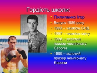 Гордість школи:
         Пилипенко Ігор
         Випуск 1989 року
         1993 – чемпіон СНД
         1997 – чемпіон світу
         1998 – золотий
          призер чемпіонату
          Європи
         1999 – золотий
          призер чемпіонату
          Європи
 