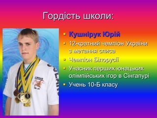 Гордість школи:
     Кушнірук Юрій
     12-кратний чемпіон України
      з метання списа
     Чемпіон Білорусії
     Учасник перших юнацьких
      олімпійських ігор в Сінгапурі
     Учень 10-Б класу
 