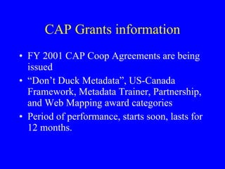 CAP Grants information FY 2001 CAP Coop Agreements are being issued “ Don’t Duck Metadata”, US-Canada Framework, Metadata Trainer, Partnership, and Web Mapping award categories Period of performance, starts soon, lasts for 12 months. 