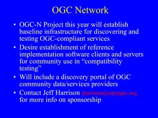 OGC Network OGC-N Project this year will establish baseline infrastructure for discovering and testing OGC-compliant services Desire establishment of reference implementation software clients and servers for community use in “compatibility testing” Will include a discovery portal of OGC community data/services providers Contact Jeff Harrison  [email_address]  for more info on sponsorship 