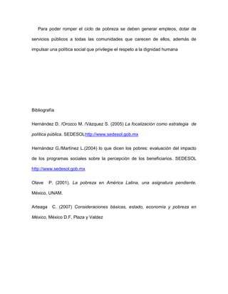 Para poder romper el ciclo de pobreza se deben generar empleos, dotar de

servicios públicos a todas las comunidades que carecen de ellos, además de

impulsar una política social que privilegie el respeto a la dignidad humana




Bibliografía


Hernández D. /Orozco M. /Vázquez S. (2005) La focalización como estrategia de

política pública. SEDESOLhttp://www.sedesol.gob.mx


Hernández G./Martínez L.(2004) lo que dicen los pobres: evaluación del impacto

de los programas sociales sobre la percepción de los beneficiarios. SEDESOL

http://www.sedesol.gob.mx


Olave     P. (2001). La pobreza en América Latina, una asignatura pendiente.

México, UNAM.


Arteaga    C. (2007) Consideraciones básicas, estado, economía y pobreza en

México, México D.F, Plaza y Valdez
 