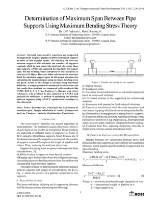 ACEE Int. J. on Transportation and Urban Development, Vol. 1, No. 2, Oct 2011

Determination of Maximum Span Between Pipe
Supports Using Maximum Bending Stress Theory
Dr. D.P. Vakharia1, Mohd. Farooq A2
1

S.V. National Institute of Technology, Surat – 395 007, Gujarat, India
Email: dpvakharia@yahoo.com
2
S.V. National Institute of Technology, Surat – 395 007, Gujarat, India
Email: mohdfarooqansari@gmail.com

Abstract- Straight cross-country pipelines are supported
throughout the length of pipeline on different forms of supports
at more or less regular spans. Maximizing the distance
between supports will minimize the number of supports
required, which in turn reduce the total cost of erecting these
pipe supports. ASME has suggested the standards for support
span, but the bending stress considered in its calculation is
very low (15.9 Mpa). There are other references also who have
listed the maximum support span. In this paper equations for
calculating the maximum span using maximum bending stress
are given. Safety of the design is checked using maximum
deflection. A sample problem is considered for evaluation and
the results thus obtained are compared with standards like
ASM E B31.1, U S Army Engineer’s Manual and other
references. The problem is also modeled in ANSYS and
analyzed for deflection. A method of optimizing the distance
between supports using ANSYS © optimization technique is
also discussed.

Figure 1. Straight pipe resting on two supports

(a) Piping stresses.
(b) Leakage at joints.
(c) Excessive thrusts and moments on connected equipment
(such as pumps and turbines).
(d) Excessive stresses in the supporting (or restraining)
elements.
(e) Resonance with imposed or fluid-induced vibrations.
(f) Excessive interference with thermal expansion and
contraction in piping which is otherwise adequately flexible.
(g) Unintentional disengagement of piping from its supports.
(h) Excessive piping sag in piping requiring drainage slope;
(i) Excessive distortion or sag of piping (e.g., thermoplastics)
subject to creep under conditions of repeated thermal cycling.
(j) Excessive heat flow, exposing supporting elements to
temperature extremes outside their design limits.

Index Terms—Introduction, Procedure for calculation of
maximum span, Sample calculation & results, Comparative
analysis, Computer analysis, Optimization, Conclusion.

I. INTRODUCTION
The cross-country pipelines are mainly supported on
metal pipelines. The material is usually alloy metal, which is
chosen based on the fluid to be transported. These pipelines
are supported on different forms of supports viz, Metal in
RCC supports, Metal frame supports, Small Trusses, etc. If
the distance between the supports is maximized, the number
of supports required throughout the length of pipeline will
reduce. Thus, reducing the total cost of erection.
Supports for piping must be spaced with respect to three
considerations: [1].
a) Ability to place a support at some desired location.
b) Keeping sag in the line within limits that will permit drainage.
c) Avoiding excessive bending stresses from the uniform and
concentrated loads between supports.
This paper is based on determining the maximum distance
between supports with respect to considerations (b) & (c).
Fig. 1, shows the picture of a pipeline supported on two
supports.

II. PROCEDURE FOR CALCULATION OF MAXIMUM SPAN
Design formulas for calculating bending stress and
deflection between supports are derived from the usual beam
formulas, which depend upon the method of support and the
type of loading.
Maximum Bending stress,

(0.0624 wL2  0.1248 wc L) D
Sb=
in N/m2 [1].
I
Maximum Deflection,

5wL4  8wc L3
y=
in meter [1].
384 EI

A. NEED OF PIPE SUPPORT
The layout and design of piping and its supporting elements
shall be directed toward preventing the following:
© 2011 ACEE
DOI: 01.IJTUD.01.02. 89

(1)

(2)

Where, w = uniformly distributed weight of pipeline in N/m
w c = concentrated weight on pipeline in N
L = Span length in m
1

 