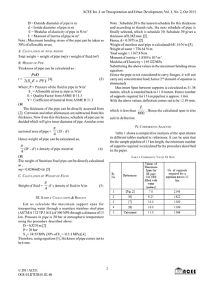 ACEE Int. J. on Transportation and Urban Development, Vol. 1, No. 2, Oct 2011
D = Outside diameter of pipe in m
d = Inside diameter of pipe in m
E = Modulus of elasticity of pipe in N/m2
I = Moment of Inertia of pipe in m4
Note : Maximum bending stress of the pipe can be taken as
30% of allowable stress.

Note : Schedule 20 is the nearest schedule for this thickness
and according to thumb rule, the next schedule of pipe is
finally selected, which is schedule 30. Schedule 30 gives a
thickness of 8.382 mm. [2].
Hence, d = 0.3071 m [2].
Weight of stainless steel pipe is calculated 641.16 N/m [5].
Weight of water = 726.64 N/m
Total weight = 1367.8 N/m
Moment of inertia = 1.0369 x 10-4 m 4
Modulus of Elasticity = 195122 MPa
Substituting the above values in the maximum bending stress
equation:
(Since the pipe is not considered to carry flanges, it will not
carry any concentrated load; hence 2nd element of equation is
eliminated)
Maximum Span between supports is calculated as 11.38
meters, which is rounded back to 11.0 meters. Hence number
of supports required for 15 km pipeline is approx. 1364.
With the above values, deflection comes out to be 12.89 mm,

A. CALCULATION OF TOTAL WEIGHT
Total weight = weight of pipe (wp) + weight of fluid (wf)
B. WEIGHT OF PIPE
Thickness of pipe can be calculated as :
t=

PxD
2( S a E  PY ) [4].

(3)

Where, P = Pressure of the fluid in pipe in N/m2
S a = Allowable stress in pipe in N/m2
E = Quality Factor from ASME B 31.3
Y = Coefficient of material from ASME B 31.3
OR
The thickness of the pipe can be directly accessed from
[2]. Corrosion and other allowances are subtracted from this
thickness. Now from this thickness, schedule of pipe can be
decided which will give inner diameter of pipe. Annular cross
sectional area of pipe =

which is less than
safe in deflection.

IV. COMPARATIVE ANALYSIS

 2 2
(D - d )
4

Table 1 shows a comparative analysis of the span shown
in different tables marked in references. It can be seen that
for the sample pipeline of 15 km length, the minimum number
of supports required is calculated by the procedure described
in the paper.

Hence weight of pipe can be calculated as,

 2 2
(D - d ) x density of pipe material
4

(4)

OR
The weight of Stainless Steel pipe can be directly calculated
as ,
wp = 0.02466(D-t)t [5]

TABLE I. COMPARATIVE VALUES OF SPAN

C. CALCULATION OF WEIGHT OF FLUID
Weight of fluid =

 2
d x density of fluid in N/m
4

(5)

III. SAMPLE CALCULATION & RESULTS
Let us calculate the maximum support span for
transporting water through a seamless stainless steel pipe
(ASTM A 312 TP 316 L) of 300 NPS through a distance of 15
km. Pressure in pipe is 20 bar at atmospheric temperature
using the procedure described above.
D = 0.3239 m [2]
P = 20 bar
S b = 34.53 MPa (30% of S a = 115.1 MPa) [4]
Therefore, using equation (3), thickness of pipe comes out to
be 6 mm.

© 2011 ACEE
DOI: 01.IJTUD.01.02. 89

L
, Hence the calculated span is also
600

2

 