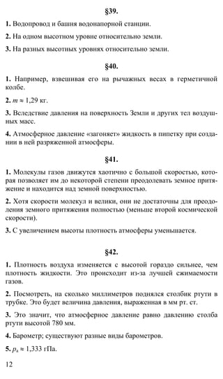 12
§39.
1. Водопровод и башня водонапорной станции.
2. На одном высотном уровне относительно земли.
3. На разных высотных уровнях относительно земли.
§40.
1. Например, взвешивая его на рычажных весах в герметичной
колбе.
2. m ≈ 1,29 кг.
3. Вследствие давления на поверхность Земли и других тел воздуш-
ных масс.
4. Атмосферное давление «загоняет» жидкость в пипетку при созда-
нии в ней разряженной атмосферы.
§41.
1. Молекулы газов движутся хаотично с большой скоростью, кото-
рая позволяет им до некоторой степени преодолевать земное притя-
жение и находится над земной поверхностью.
2. Хотя скорости молекул и велики, они не достаточны для преодо-
ления земного притяжения полностью (меньше второй космической
скорости).
3. С увеличением высоты плотность атмосферы уменьшается.
§42.
1. Плотность воздуха изменяется с высотой гораздо сильнее, чем
плотность жидкости. Это происходит из-за лучшей сжимаемости
газов.
2. Посмотреть, на сколько миллиметров поднялся столбик ртути в
трубке. Это будет величина давления, выраженная в мм рт. ст.
3. Это значит, что атмосферное давление равно давлению столба
ртути высотой 780 мм.
4. Барометр; существуют разные виды барометров.
5. pа ≈ 1,333 гПа.
 