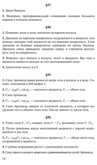 14
§47.
1. Закон Паскаля.
2. Выигрыш, пропорциональный отношению площади большего
поршня к площади меньшего.
§48.
1. Плавание досок в воде, всплытие пузырьков воздуха.
2. Давление на верхнюю поверхность погруженного в жидкость тела
меньше давления этой жидкости на его нижнюю поверхность. Сила
давления на боковые поверхности одинакова по закону Паскаля.
Давление снизу превышает давление сверху и стремится вытолк-
нуть тело на поверхность.
3. Взвесить груз вначале в воздухе, затем в жидкости. Вес тела в
жидкости окажется меньше за счет выталкивающей силы.
4. Аналогично опыту в п.3.
§49.
1. Сила Архимеда равна разности весов тела в воздухе и в воде. См.
опыт, описанный в §48 вопрос 3.
2. FА = ρжgVт, где ρж ⎯ плотность жидкости, Vт ⎯ объем тела.
3. Сила Архимеда.
4. FА = ρжgVт, где ρж ⎯ плотность жидкости, Vт ⎯ объем тела.
5. Сила Архимеда зависит от плотности жидкости, в которую по-
гружено тело и объема этого тела. Она не зависит от массы тела.
§50.
1. Тонет, если Fт >FА; плавает, если Fт = FА; всплывает, если Fт <FА.
2. Путем сравнения массы вытесненной жидкости с массой погру-
женного в нее тела.
3. FА = ρжgVт, где ρж ⎯ плотность жидкости, Vт ⎯ объем части тела,
погруженной в жидкость.
4. Глубина погружения растет с увеличением плотности.
5. Сила тяжести водного животного уравновешивается силой Архимеда.
 