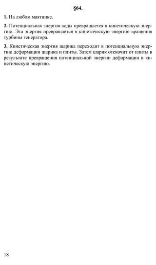 18
§64.
1. На любом маятнике.
2. Потенциальная энергия воды превращается в кинетическую энер-
гию. Эта энергия превращается в кинетическую энергию вращения
турбины генератора.
3. Кинетическая энергия шарика переходит в потенциальную энер-
гию деформации шарика и плиты. Затем шарик отскочит от плиты в
результате превращения потенциальной энергии деформации в ки-
нетическую энергию.
 