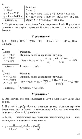 21
4.
Дано:
v = 8 м/с
t1 = 2 ч = 7200 с
t2 = 4 ч = 14400 с
Решение.
S = vt ⇒
S1 = vt1 = 8 м/c ⋅ 7200 c = 57600 м = 57,6 км.
S2 = vt2 = 8 м/c ⋅ 14400 с = 115200 м = 115,2 км.
Найти S1, S2. Ответ: S1 = 57,6 км; S2 = 115,2 км.
5. Скорость первого тела равна 2 м/c, второго — 1 м/c. Первое тело
за одно и тоже время проходит больше второго, т.к. его скорость
больше.
Упражнение 6.
1. 3 т = 3000 кг; 0,25 т = 250 кг; 300 г = 0,3 кг; 150 г = 0,15 кг; 10 мг=
= 0,00001 кг.
2.
Дано:
m1 = 80 кг
m2 = 40 кг
v2 = 2 м/с
Решение.
Запишем закон сохранения импульса:
.см1
кг80
см2кг40
1
22
12211 =
⋅
==⇒=
m
vm
vvmvm
Найти v1. Ответ: v1 = 1 м/с.
3.
Дано:
v2 = 700 м/с
v1 = 1,6 м/с
m2 = 0,01 кг
Решение.
Запишем закон сохранения импульса:
.кг375,4
см6,1
см700кг01,0
1
22
12211 =
⋅
==⇒=
v
vm
mvmvm
Найти m1. Ответ: m1 = 4,375 кг.
Упражнение 7.
1. Это значит, что один кубический метр осмия имеет массу 22,6
тонны.
2. Плотность серебра больше плотности цинка; плотность мрамора
больше плотности бетона; плотность спирта больше плотности бен-
зина. (см. таблицы 2, 3 учебника).
3. Медь — наибольшую (ее плотность наибольшая); лед — наи-
меньшую (его плотность наименьшая).
4. .
м
кг
120
см
г
0,12
см100
г12
ρ 333
===
 