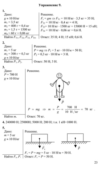 23
Упражнение 9.
1.
Дано:
g ≈ 10 Н/кг
m1 = 3,5 кг
m2 = 400 г = 0,4 кг
m3 = 1,5 т = 1500 кг
m4 = 60 г = 0,06 кг
Решение.
Fт = gm ⇒ FТ1 = 10 Н/кг ⋅ 3,5 кг = 35 Н;
FТ2 = 10 Н/кг ⋅ 0,4 кг = 4 Н;
FТ3= 10 Н/кг ⋅ 1500 кг = 15000 Н = 15 кН;
FТ4 = 10 Н/кг ⋅ 0,06 кг = 0,6 Н.
Найти FТ1, FТ2, FТ3, FТ4. Ответ: 35 Н; 4 Н; 15 кН; 0,6 Н.
2.
Дано:
m1 = 5 кг
m2 = 300 г = 0,3 кг
g ≈ 10 Н/кг
Решение.
P = mg ⇒ Р1 = 5 кг ⋅ 10 Н/м = 50 Н;
Р2 = 0,3 кг ⋅ 10 Н/м = 3 Н.
Найти Р1, Р2. Ответ: 50 Н; 3 Н.
3.
Дано:
Р = 700 Н
g ≈ 10 Н/кг
Решение.
P
r
.кг70
кгН10
Н700
===⇒=
g
P
mmgP
Найти m. Ответ: 70 кг.
4. 240000 Н; 25000Н; 5000 Н; 200 Н; т.к. 1 кН=1000 Н.
5.
Дано:
m = 5 кг
g ≈ 10 Н/кг
Решение.
тF
r
P
r
Fт = Р = mg = 5 кг ⋅ 10 Н/м = 50 Н.
Найти Fт, Р. Ответ: Fт = Р = 50 Н.
 