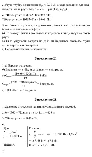 28
3. Ртуть трубку не заполнит (hрт ≈ 0,76 м), а вода заполнит, т.к. под-
нимется выше ртути более чем в 13 раз (13ρв ≈ ρрт).
4. 740 мм рт. ст. = 98642 Па ≈ 987 гПа;
780 мм рт. ст. = 103974 Па ≈ 1040 гПа.
5. а) Плотность ртути и, следовательно, давление ее столба намного
больше плотности атмосферы.
б) По закону Паскаля это давление передается снизу вверх на столб
ртути.
в) Сила упругости воздуха не дала бы подняться столбику ртути
выше определенного уровня.
г) Нет, его показания не изменятся.
Упражнение 20.
1. а) Барометр-анероид.
б) Внешняя — в гПа, внутренняя — в мм рт. ст.
в) Свнеш =
10
гПа1030)(1040 −
= 1 гПа;
Свнут =
10
ст.рт.мм750)(760 −
= 1 мм рт. ст.
г) 1001 гПа = 745 мм рт. ст.
Упражнение 21.
1. Давление атмосферы на шарик уменьшается с высотой.
2. h = (760 – 722) мм рт. ст. ⋅ 12 м = 456 м.
3. 760 мм рт. ст. = 1013 гПа.
4.
Дано:
S = 1,65м2
p = 101300 Па
Решение.
p =
S
F
⇒ F = pS = 101300 Па ⋅ 1,65 м2
=
= 167145 Н ≈ 167,1 кН.
Найти F. Ответ: F ≈ 167,1 кН.
 