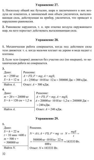 32
Упражнение 27.
1. Поскольку общий вес бутылки, шара и заключенного в них воз-
духа не изменится, а занимаемый ими объем увеличится, выталки-
вающая сила, действующая на прибор, увеличится, что приведет к
нарушению равновесия.
2. Равновесие нарушится, т. к. при откачке воздуха окружающего
шар, на него перестает действовать выталкивающая сила.
Упражнение 28.
1. Механическая работа совершается, когда под действием силы
тело движется: т. е. когда мальчик влезает на дерево и вода падает с
плотины.
2. Если тело (шарик) движется без участия сил (по инерции), то ме-
ханическая работа не совершается.
3.
Дано:
m = 2500 кг
S = h = 12 м
Решение:
A = FS; F = mg; A = mgS;
кДж.300Дж300000м12Н/кг10кг2500 ==⋅⋅=A
Найти A. Ответ: A = 300 кДж.
4.
Дано:
m = 20 т = 20000 кг
S = h = 120 см = 1,2 м
Решение:
A = FS; F = mg; A = mgS;
==⋅⋅= Дж000024м1,2Н/кг10кг20000A
кДж.024=
Найти A. Ответ: A = 240 кДж.
Упражнение 29.
1.
Дано:
S = h = 22 м
t = 10 мин =600 с
m = 500 т =
= 500000 кг
Решение.
N = A/t; A = FS; F = mg ⇒ ==
t
mgS
N
Вт.183333
с600
м22Н/кг10кг500000
≈
⋅⋅
=
Найти N. Ответ: N ≈ 183333 Вт.
 