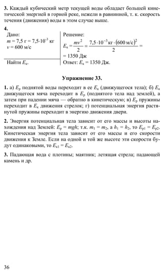36
3. Каждый кубический метр текущей воды обладает большей кине-
тической энергией в горной реке, нежели в равнинной, т. к. скорость
течения (движения) воды в этом случае выше.
4.
Дано:
m = 7,5 г = 7,5⋅10-3
кг
v = 600 м/c
Решение:
Eк =
( )
2
м/с600кг107,5
2
232
⋅⋅
=
−
mv
=
= 1350 Дж
Найти Ек. Ответ: Ек = 1350 Дж.
Упражнение 33.
1. а) Ер поднятой воды переходит в ее Ек (движущегося тела); б) Ек
движущегося мяча переходит в Ер (поднятого тела над землей), а
затем при падении мяча — обратно в кинетическую; в) Ер пружины
переходит в Ек движения стрелок; г) потенциальная энергия растя-
нутой пружины переходит в энергию движения двери.
2. Энергия потенциальная тела зависит от его массы и высоты на-
хождения над Землей: Ер = mgh; т.к. m1 = m2, а h1 = h2, то Ер1 = Ер2.
Кинетическая энергия тела зависит от его массы и его скорости
движения к Земле. Если на одной и той же высоте эти скорости бу-
дут одинаковыми, то Ек1 = Ек2.
3. Падающая вода с плотины; маятник; летящая стрела; падающей
камень и др.
 