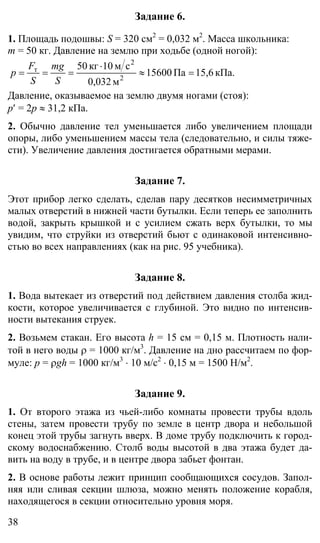 38
Задание 6.
1. Площадь подошвы: S = 320 см2
= 0,032 м2
. Масса школьника:
m = 50 кг. Давление на землю при ходьбе (одной ногой):
кПа.15,6Па15600
м0,032
см10кг50
2
2
т
=≈
⋅
===
S
mg
S
F
p
Давление, оказываемое на землю двумя ногами (стоя):
р′ = 2р ≈ 31,2 кПа.
2. Обычно давление тел уменьшается либо увеличением площади
опоры, либо уменьшением массы тела (следовательно, и силы тяже-
сти). Увеличение давления достигается обратными мерами.
Задание 7.
Этот прибор легко сделать, сделав пару десятков несимметричных
малых отверстий в нижней части бутылки. Если теперь ее заполнить
водой, закрыть крышкой и с усилием сжать верх бутылки, то мы
увидим, что струйки из отверстий бьют с одинаковой интенсивно-
стью во всех направлениях (как на рис. 95 учебника).
Задание 8.
1. Вода вытекает из отверстий под действием давления столба жид-
кости, которое увеличивается с глубиной. Это видно по интенсив-
ности вытекания струек.
2. Возьмем стакан. Его высота h = 15 см = 0,15 м. Плотность нали-
той в него воды ρ = 1000 кг/м3
. Давление на дно рассчитаем по фор-
муле: р = ρgh = 1000 кг/м3
⋅ 10 м/с2
⋅ 0,15 м = 1500 Н/м2
.
Задание 9.
1. От второго этажа из чьей-либо комнаты провести трубы вдоль
стены, затем провести трубу по земле в центр двора и небольшой
конец этой трубы загнуть вверх. В доме трубу подключить к город-
скому водоснабжению. Столб воды высотой в два этажа будет да-
вить на воду в трубе, и в центре двора забьет фонтан.
2. В основе работы лежит принцип сообщающихся сосудов. Запол-
няя или сливая секции шлюза, можно менять положение корабля,
находящегося в секции относительно уровня моря.
 