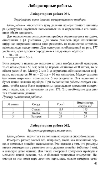 41
Лабораторные работы.
Лабораторная работа №1.
Определение цены деления измерительного прибора.
Цель работы: определить цену деления измерительного цилинд-
ра (мензурки), научиться пользоваться им и определять с его помо-
щью объем жидкости.
Для определения цены деления прибора воспользуемся методом,
описанным в §4 учебника. Для этого разность двух ближайших
цифр над штрихами шкалы надо разделить на количество штрихов,
находящихся между ними. Для мензурки, изображенной на рис. 177
учебника, цена деления определяется следующим образом:
30 20
2
С
−
= мл = 5 мл.
Если жидкость налита до верхнего штриха изображенной мензурки,
то ее объем равен 50 мл; если до первой, отличной от 0 метки, то ее
объем равен 5 мл. Между 2-м и 3-м штрихами, обозначенными циф-
рами, помещается 30 мл – 20 мл = 10 мл жидкости. Между самыми
близкими штрихами помещается 5 мл жидкости. Эта величина и
будет ценой деления прибора. При выполнении работы следует сле-
дить, чтобы глаза были направлены параллельно плоскости поверх-
ности воды, как это показано на рис. 177. Это необходимо для сня-
тия правильных данных.
Пример выполнения работы.
№ опыта Сосуд V, см3 Вместимость
сосуда, см3
1 Стакан 195 195
2 Колба 50 50
3 Пузырек 25 25
Лабораторная работа №2.
Измерение размеров малых тел.
Цель работы: научиться выполнять измерения способом рядов.
Измерить размер малых тел, например, таких как пшеничное зер-
но, с помощью линейки невозможно. Это связано с тем, что размеры
пшена соизмеримы с размером цены деления линейки (обычно 1 мм),
а зачастую даже меньше. Для таких измерений требуются приборы с
меньшей ценой деления, т.е. с большей точностью измерения. Не-
смотря на это, имея пару десятков зернышек, можно измерить сред-
 