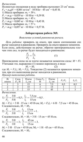 46
Вычисления.
Полностью опущенная в воду пробирка вытесняет 23 см3
воды.
FА = ρжgV = 0,001 кг/см3
⋅ 10 Н/кг ⋅ 45 см3
= 0,45 Н.
1) Масса пробирки: m1 = 39 г.
P1 = m1g = 0,039 кг ⋅ 10 Н/кг = 0,39 Н.
2) Масса пробирки: m2 = 45 г.
P2 = m2g = 0,045 кг ⋅ 10 Н/кг = 0,45 Н.
3) Масса пробирки: m3 = 57 г.
P3 = m3g = 0,057 кг ⋅ 10 Н/кг = 0,57 Н.
Лабораторная работа №9.
Выяснение условий равновесия рычага.
Цель работы: проверить на опыте, при каком соотношении сил
рычаг находится в равновесии. Проверить на опыте правило моментов.
Если силы, действующие на рычаг, обратно пропорциональны пле-
чам этих сил, то рычаг будет находиться в равновесии:
1
2
2
1
L
L
F
F
= (1)
Произведение силы на ее плечо называется моментом силы: M = Fl.
Учитывая это, выражение (1) можно переписать в виде:
М1 = М2 (2)
где М1 = F1l1; М2 = F2l2. Тождество (2) называется правилом момен-
тов, при его выполнении рычаг находится в равновесии.
Пример выполнения работы.
№
опыта
Сила
F1, Н
Плечо
l1, см
Сила F2,
Н
Плечо
l2, см
F1/F2 L2/l1
1 3 15 6 7,5 0,5 0,3
2 3 15 3 15 1 1
3 3 15 1 45 3 3
Вычисления.
1) 5,0
H5
H3
2
1
==
F
F
; 5,0
см15
см7,5
1
2
==
l
l
.
М1 = F1l1 = 3 Н ⋅ 15 см = 45 Н⋅см; М2 = F2l2 = 6 Н ⋅ 7,5 см = 45 Н⋅см.
Следовательно, М1 = М2.
2) 1
H3
H3
2
1
==
F
F
; 1
см15
см15
1
2
==
l
l
.
Следовательно, М1 = М2 = 3 Н ⋅ 15 см = 45 Н⋅см.
3) 3
H1
H3
2
1
==
F
F
; 3
см15
см45
1
2
==
l
l
.
М1 = 3 Н ⋅ 15 см = 45 Н⋅см; М2 = 1 Н ⋅ 45 см = 45 Н⋅см.
Следовательно, М1 = М2.
 