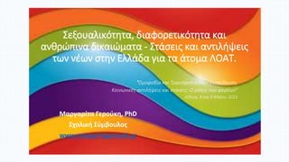 Σεξουαλικότητα, διαφορετικότητα και
ανθρώπινα δικαιώματα - Στάσεις και αντιλήψεις
των νέων στην Ελλάδα για τα άτομα ΛΟΑΤ.
Μαργαρίτα Γερούκη, PhD
Σχολική Σύμβουλος
www.margaritagerouki.gr
"Ομοφοβία και Τρανσφοβία στην Εκπαίδευση,
Κοινωνικές αντιλήψεις και στάσεις: Ο ρόλος των φορέων"
Αθήνα, 8 και 9 Μαΐου 2015
 