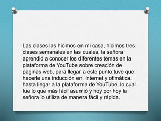 Las clases las hicimos en mi casa, hicimos tres
clases semanales en las cuales, la señora
aprendió a conocer los diferentes temas en la
plataforma de YouTube sobre creación de
paginas web, para llegar a este punto tuve que
hacerle una inducción en internet y ofimática,
hasta llegar a la plataforma de YouTube, lo cual
fue lo que más fácil asumió y hoy por hoy la
señora lo utiliza de manera fácil y rápida.
 
