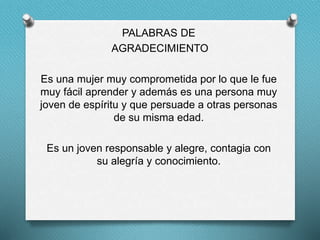 PALABRAS DE
AGRADECIMIENTO
Es una mujer muy comprometida por lo que le fue
muy fácil aprender y además es una persona muy
joven de espíritu y que persuade a otras personas
de su misma edad.
Es un joven responsable y alegre, contagia con
su alegría y conocimiento.
 