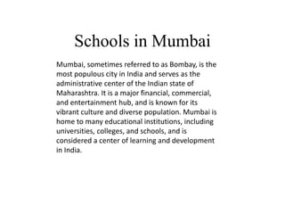 Schools in Mumbai
.
Mumbai, sometimes referred to as Bombay, is the
most populous city in India and serves as the
administrative center of the Indian state of
Maharashtra. It is a major financial, commercial,
and entertainment hub, and is known for its
vibrant culture and diverse population. Mumbai is
home to many educational institutions, including
universities, colleges, and schools, and is
considered a center of learning and development
in India.
 