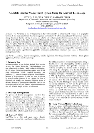 A Mobile Disaster Management System Using the Android Technology
JOVILYN THERESE B. FAJARDO, CARLOS M. OPPUS
Department of Electronics, Computer, and Communications Engineering
Ateneo de Manila University
Katipunan Avenue, Loyola Heights, Quezon City 1108
PHILIPPINES
jovilyn.fajardo@gmail.com, coppus@ateneo.edu
Abstract: - The Philippines is one of the countries in the world vulnerable to natural hazards because of its geographic
location. It also lacks an efficient disaster management system that will help in times of need. One common scenario
during disasters is that the activity of rescue and relief is not well-coordinated. For this reason, there is a need for a
system that will help in the efficient provision of rescue and relief to disaster-affected areas. Since the use of smart
phones is gaining interest in people, the disaster management system was implemented as a smart phone application
using Google’s Android operating system. The disaster management system Android application known as
MyDisasterDroid determines the optimum route along different geographical locations that the volunteers and rescuers
need to take in order to serve the most number of people and provide maximum coverage of the area in the shortest
possible time. Genetic algorithm was applied for optimization and different parameters were varied to determine the
most optimum route.
Key-Words: - Android, Disaster management, Genetic algorithm, Travelling salesman problem, Smart phone
application, Wireless mobile technology
1 Introduction
A report released by the United Nations’ International
Strategy for Disaster Reduction (UNISDR) based on a
new Mortality Rate Index (MRI) ranks the Philippines
no. 12 among 200 countries and territories most at risk
from earthquakes, floods, tropical cyclones, and
landslides [1]. Indeed, through the years, the Philippines
because of its geographic location has been devastated
by several natural disasters. It has claimed the lives of
thousands of people and damaged billions worth of
property. Even with the recurrent calamities, there is still
the absence of an efficient disaster management system
that will help the people in times of calamities.
2 Disaster Management
The process of disaster management involves four
phases: mitigation, preparedness, response, and
recovery. The mitigation phase is the attempt to reduce
disaster risks by focusing on long-term measures of
eliminating disasters. The preparedness phase is the
development of an action plan for an upcoming disaster.
The response phase is the mobilization of services and
relief when disaster strikes and the recovery phase is the
restoration of the affected area to its previous state [2].
2.1 SAHANA FOSS
SAHANA is a free and open source disaster
management system. It is a web-based collaboration tool
that addresses common coordination problems during a
disaster. It is a set of pluggable, web-based disaster
management solution that provides solutions to
problems caused by the disaster and it is designed to
help during the relief phase of a disaster. It has been
already deployed in different disaster areas including the
Philippines during the Southern Leyte Mudslide Disaster
in 2006 [3]. At present, more tools are being developed
however, the current disaster management system does
not include a tool that will aid in the response phase
during the disaster. The response phase includes search
and rescue operations as well as the provision of
emergency relief. In this phase, efficiency is important
because during this kind of situation, time is of the
essence. A second delay may cause someone’s life.
Thus, a system that determines the most optimum route
for the volunteers and rescuers to take in order to serve
the most number of people and provide maximum
coverage of the affected area in the shortest possible
time is beneficial.
2.2 Using Wireless Mobile Technologies
The use of wireless mobile technology in the Philippines
is prevalent. A study showed that one Filipino in two is a
subscriber to a mobile phone service [4] and more than
two billion in the world are mobile users [5]. Because of
the wide coverage of the mobile phone network, it may
be used in the implementation of a disaster management
system making it available in everyone’s pocket.
WSEAS TRANSACTIONS on COMMUNICATIONS Jovilyn Therese B. Fajardo, Carlos M. Oppus
ISSN: 1109-2742 343 Issue 6, Volume 9, June 2010
 