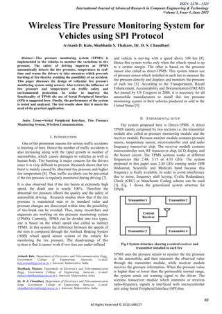 ISSN: 2278 – 1323
                                            International Journal of Advanced Research in Computer Engineering & Technology
                                                                                                Volume 1, Issue 4, June 2012


        Wireless Tire Pressure Monitoring System for
               Vehicles using SPI Protocol
                                  Avinash D. Kale, Shubhada S. Thakare, Dr. D. S. Chaudhari


   Abstract—Tire pressure monitoring system (TPMS) is                   and vehicle is moving with a speed above 100 km [8].
implemented in the vehicles to monitor the variations in tire           Hence this system works only when the wheels speed is up
pressure. The safety of driving improves as TPMS                        to a certain margin. The other is based on the pressure
automatically detects the tire pressure, temperature in real-           sensor also called as direct-TPMS. This system makes use
time and warns the drivers to take measures which prevents
bursting of tire thereby avoiding the possibility of an accident.
                                                                        of pressure sensor which installed in each tire to measure the
This paper discusses the design of vehicular tire pressure              tire pressure directly and displays and monitors the pressure
monitoring system using sensors. Also reviews the influence of          of each tire [1]. According to the Transportation, Recall
tire pressure and temperature on traffic safety and                     Enhancement, Accountability and Documentation (TREAD)
environmental protection. In order to improve the                       Act passed by US Congress in 2008, it is necessary for all
functionality of TPMS the use of Serial Peripheral Interface            automobile manufacturers to install this tire pressure
(SPI) is suggested here. Finally, the performance of the system         monitoring system in their vehicles produced or sold in the
is tested and analyzed. The test results show that it meets the         United States [9].
need of the practical application.


                                                                                          II. EXPERIMENTAL SETUP
  Index Terms—Serial Peripheral Interface, Tire Pressure
Monitoring System, Wireless Communication.                                   The system proposed here is Direct-TPMS. A direct
                                                                        TPMS mainly composed by two sections i.e. the transmitter
                                                                        module also called as pressure monitoring module and the
                        I. INTRODUCTION                                 receiver module. Pressure monitor module contains pressure
    One of the prominent reasons for serious traffic accidents          sensor, temperature sensor, microcontroller unit and radio
is bursting of tires. Hence the number of traffic accidents is          frequency transceiver chip. The receiver module contains
also increasing along with the rapid growth in number of                microcontroller unit, RF transceiver chip, LCD display and
automobiles, which causes damages to vehicles as well as                the buzzer circuit. The TPMS systems works at different
human body. Tire bursting is major concern for the drivers              frequencies like 2.48, 3.15 or 4.33 GHz. The system
since it is very difficult to prevent. Research shows that tire         proposed in this paper uses 2.48 GHz coming under ISM
burst is mainly caused by abnormal tire pressure and higher             (Industrial, Scientific and Medical) band because this
tire temperature [4]. Thus traffic accidents can be prevented           frequency is freely available. In order to avoid interference
if the tire pressure is regularly monitored during driving [7].         due to noise, frequency shift keying, Cyclic Redundancy
                                                                        Check (CRC) or Manchester Coding scheme can be used
It is also observed that if the tire bursts at extremely high           [1]. Fig. 1 shows the generalized system structure for
speed, the death rate is nearly 100%. Therefore the                     TPMS.
abnormal tire pressure affects the quality and the safety of
automobile driving. Research studies show that if the tire
pressure is maintained near to its standard value and
pressure changes are discovered within time the possibility
of tire-break can be avoided. Thus, many researchers and
engineers are working on tire pressure monitoring system
(TPMS). Currently, TPMS can be divided into two types:
one is based on the wheel speed also called as indirect
TPMS. In this system the difference between the speeds of
the tires is compared through the Antilock Braking System
(ABS) wheel speed sensor system of the vehicle for
monitoring the tire pressure. The disadvantage of this
system is that it cannot work if two tires are under-inflated                Fig.1 System structure showing a central receiver and
                                                                                        transmitter installed in each tire

Avinash Kale, Department of Electronics and Telecommunication Engg.,
                                                                        TPMS uses the pressure sensor to monitor the tire pressure
Government     College      of   Engineering,    Amravati.,  (e-mail:   in the automobile, and then transmits the observed value
kale.avinash@gcoea.ac.in ). Amravati, Maharashtra, India.               through the transmitter module, while receiver module
Shubhada Thakare, Department of Electronics and Telecommunication       receives the pressure information. When the pressure value
Engg., Government College of Engineering, Amravati., (e-mail:           is higher than or lower than the permissible normal range,
thakare.shubhada@gcoea.ac.in ). Amravati, Maharashtra, India.           the system sends out warning signal to the driver. The
Dr. D. S. Chaudhari, Department of Electronics and Telecommunication    wireless transceiver module which transmits or receives
Engg. Government College of Engineering, Amravati., (e-mail:            radio-frequency signals is interfaced with microcontroller
chaudhari.devendra@gcoea.ac.in ). Amravati, Maharashtra, India.         unit using Serial Peripheral Interface (SPI) bus.


                                                                                                                                     89
                                                       All Rights Reserved © 2012 IJARCET
 