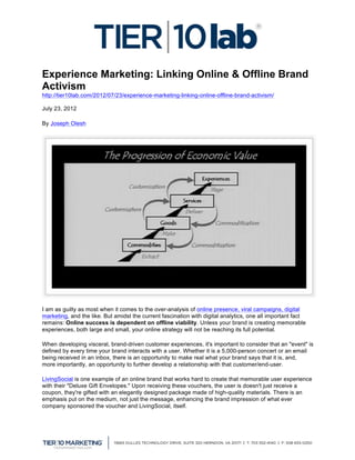 Experience Marketing: Linking Online & Offline Brand
Activism
http://tier10lab.com/2012/07/23/experience-marketing-linking-online-offline-brand-activism/

July 23, 2012

By Joseph Olesh




I am as guilty as most when it comes to the over-analysis of online presence, viral campaigns, digital
marketing, and the like. But amidst the current fascination with digital analytics, one all important fact
remains: Online success is dependent on offline viability. Unless your brand is creating memorable
experiences, both large and small, your online strategy will not be reaching its full potential.

When developing visceral, brand-driven customer experiences, it's important to consider that an "event" is
defined by every time your brand interacts with a user. Whether it is a 5,000-person concert or an email
being received in an inbox, there is an opportunity to make real what your brand says that it is, and,
more importantly, an opportunity to further develop a relationship with that customer/end-user.

LivingSocial is one example of an online brand that works hard to create that memorable user experience
with their "Deluxe Gift Envelopes." Upon receiving these vouchers, the user is doesn't just receive a
coupon, they're gifted with an elegantly designed package made of high-quality materials. There is an
emphasis put on the medium, not just the message, enhancing the brand impression of what ever
company sponsored the voucher and LivingSocial, itself.




	
  
 