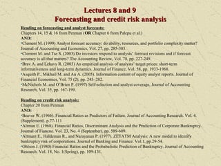 Lectures 8 and 9Lectures 8 and 9
Forecasting and credit risk analysisForecasting and credit risk analysis
Reading on forecasting and analyst forecasts:
Chapters 14, 15 & 16 from Penman (OR Chapter 6 from Palepu et al.)
AND:
•Clement M. (1999) Analyst forecast accuracy: do ability, resources, and portfolio complexity matter?
Journal of Accounting and Economics, Vol. 27, pp. 285-303.
•Clement M. and Tse S. (2003) Do investors respond to analysts’ forecast revisions and if forecast
accuracy is all that matters? The Accounting Review, Vol. 78, pp. 227-249.
•Brav A. and Lehavy R. (2003) An empirical analysis of analysts’ target prices: short-term
informativeness and long-term dynamics. Journal of Finance, Vol. 58, pp. 1933-1968.
•Asquith P., Mikhail M. and Au A. (2005). Information content of equity analyst reports. Journal of
Financial Economics, Vol. 75 (2), pp. 245–282.
•McNichols M. and O’Brien P. (1997) Self-selection and analyst coverage, Journal of Accounting
Research, Vol. 35, pp. 167-199.
Reading on credit risk analysis:
Chapter 20 from Penman
AND:
•Beaver W. (1966). Financial Ratios as Predictors of Failure. Journal of Accounting Research. Vol. 4.
(Supplement). p.77-111
•Altman E. (1968). Financial Ratios, Discriminant Analysis and the Prediction of Corporate Bankruptcy.
Journal of Fiancne. Vol. 23, No. 4 (September), pp. 589-609.
•Altmant E., Haldeman R., and Narayanan P. (1977). ZETATM Analysis: A new model to identify
bankruptcy risk of corporations. Journal of Banking and Finance. Vol.1, pp.29-54.
•Ohlson J. (1980) Financial Ratios and the Probabalistic Prediction of Bankruptcy. Journal of Accounting
Research. Vol. 18, No. 1(Spring), pp. 109-131.
 