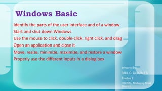 Identify the parts of the user interface and of a window
Start and shut down Windows
Use the mouse to click, double-click, right click, and drag
Open an application and close it
Move, resize, minimize, maximize, and restore a window
Properly use the different inputs in a dialog box
Windows Basic
Prepared by:
PAUL C. GONZALES
Teacher I
ESCES - Midsayap West
District
 
