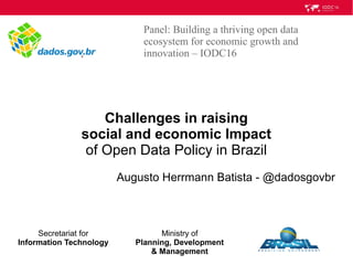 Challenges in raising
social and economic Impact
of Open Data Policy in Brazil
Augusto Herrmann Batista - @dadosgovbr
Panel: Building a thriving open data
ecosystem for economic growth and
innovation – IODC16
Secretariat for
Information Technology
Ministry of
Planning, Development
& Management
 