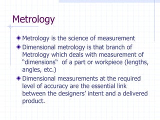 Metrology
Metrology is the science of measurement
Dimensional metrology is that branch of
Metrology which deals with measurement of
“dimensions“ of a part or workpiece (lengths,
angles, etc.)
Dimensional measurements at the required
level of accuracy are the essential link
between the designers’ intent and a delivered
product.
 
