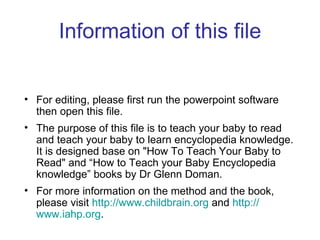Information of this file For editing, please first run the powerpoint software then open this file.  The purpose of this file is to teach your baby to read and teach your baby to learn encyclopedia knowledge.  It is designed base on "How To Teach Your Baby to Read" and “How to Teach your Baby Encyclopedia knowledge” books by Dr Glenn Doman.  For more information on the method and the book, please visit  http:// www.childbrain.org  and  http:// www.iahp.org . 