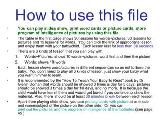 How to use this file You can play slides show, print word cards or picture cards, store program of intelligence of pictures by using this file. The table in the first page shows 30 lessons for words+pictures, 30 lessons for pictures and 15 lessons for words.  You can click the link of appropriate lesson and enjoy them with your baby/child.  Each lesson last for  less than 30 seconds . There are 3 kinds of lesson that you can play with: Words+Pictures: shows 10 words+pictures, word first and then the picture Words: shows 10 words Each lesson shows word/pictures in different sequences so as not to bore the baby.  You don’t need to play all 3 kinds of lesson, just show your baby what you want him/her to learn. It is recommended by the "How To Teach Your Baby to Read" book by Dr Glenn Doman that words should be showed 3 times a day for 5 days, pictures should be showed 3 times a day for 10 days, and no more.  It is because the child would have learnt them and would get bored if you continue to show the material.  Also, there should be at least  30 minutes break  between each lesson. Apart from playing slide show, you can  printing cards with picture  at one side and name/subject of the picture on the other side.  Or you can  print out the pictures and the program of intelligence at the footnotes  (see page 45 ) 