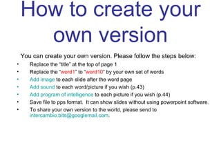 How to create your own version You can create your own version. Please follow the steps below: Replace the “title” at the top of page 1  Replace the “ word1 ” to “ word10 ” by your own set of words Add image  to each slide after the word page Add sound  to each word/picture if you wish (p.43) Add program of intelligence  to each picture if you wish (p.44) Save file to pps format.  It can show slides without using powerpoint software. To share your own version to the world, please send to  [email_address] . 